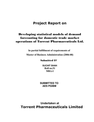 Project Report on 
Developing statistical models of demand 
forecasting for domestic trade market 
operations of Torrent Pharmaceuticals Ltd. 
In partial fulfillment of requirements of 
Master of Business Administration (2006-08) 
Submitted BY 
SUCHIT SHAH 
Roll no.51 
MBA-I 
SUBMITTED TO 
AES PGIBM 
Undertaken at 
Torrent Pharmaceuticals Limited 
 