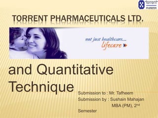 TORRENT PHARMACEUTICALS LTD.
Business Statistics
and Quantitative
Technique Submission to : Mr. Tafheem
Submission by : Sushain Mahajan
MBA (PM), 2nd
Semester
 