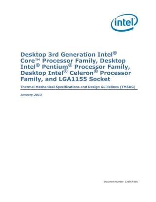 Desktop 3rd Generation Intel®
Core™ Processor Family, Desktop
Intel® Pentium® Processor Family,
Desktop Intel® Celeron® Processor
Family, and LGA1155 Socket
Thermal Mechanical Specifications and Design Guidelines (TMSDG)
January 2013

Document Number: 326767-005

 