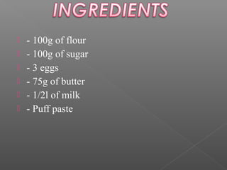 






- 100g of flour
- 100g of sugar
- 3 eggs
- 75g of butter
- 1/2l of milk
- Puff paste

 