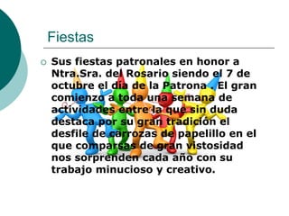 Fiestas
   Sus fiestas patronales en honor a
    Ntra.Sra. del Rosario siendo el 7 de
    octubre el día de la Patrona . El gran
    comienzo a toda una semana de
    actividades entre la que sin duda
    destaca por su gran tradición el
    desfile de carrozas de papelillo en el
    que comparsas de gran vistosidad
    nos sorprenden cada año con su
    trabajo minucioso y creativo.
 