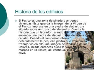 Historia de los edificios
   El Pasico es una zona de pinada y antiguas
    viviendas. Ésta guarda la imagen de la Virgen de
    el Pasico, impresa en una piedra de alabastro y
    situado sobre un tronco de almendro. Cuenta la
    historia que un labrador, arando sus campos,
    encontró una piedra de alabastro que detenía a su
    caballo. Cuando el campesino observó
    detenidamente la pequeña piedra que impedía su
    trabajo vio en ella una imagen de la Virgen de los
    Dolores. Desde entonces quiso la Virgen tener su
    morada en El Pasico, allí continúa, aún en su
    olivo.
 