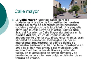 Calle mayor
   La Calle Mayor lugar de paseo para los
    ciudadanos y testigo de los desfiles de nuestras
    fiestas así como de acontecimientos históricos,
    sociales y religiosos de la localidad. Una pequeña
    plaza une la calle Mayor a la actual Iglesia Ntra.
    Sra. del Rosario. La Calle Mayor desemboca en la
    Puerta del Sol, cruce de caminos donde
    antiguamente y en la actualidad encontramos gran
    variedad de comercios. Destacable es, por su
    interesante arquitectura, el edificio donde se
    encuentra enclavado el bar de Julio. Construido en
    1934 es el bar más antiguo del municipio. Con
    anterioridad fue un bar de licores y salón de
    juego. En la actualidad se sirven comidas y se
    puede degustar su famoso pulpo o disfrutar de su
    terraza en verano.
 