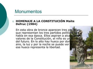 Monumentos
   HOMENAJE A LA CONSTITUCIÓN Maite
    Defruc (1984)

    En esta obra de bronce aparecen tres personas
    que representan los tres partidos políticos que
    había en esa época. Ellos aspiran a alcanzar los
    valores de la Constitución, el niño es un símbolo
    del futuro. En lo alto hay hueco por donde pasa el
    aire, la luz y por la noche se puede ver la luna,
    ese hueco representa la libertad.
 