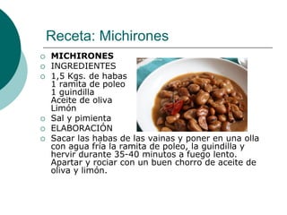 Receta: Michirones
   MICHIRONES
   INGREDIENTES
   1,5 Kgs. de habas
    1 ramita de poleo
    1 guindilla
    Aceite de oliva
    Limón
   Sal y pimienta
   ELABORACIÓN
   Sacar las habas de las vainas y poner en una olla
    con agua fría la ramita de poleo, la guindilla y
    hervir durante 35-40 minutos a fuego lento.
    Apartar y rociar con un buen chorro de aceite de
    oliva y limón.
 