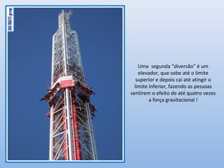 Uma segunda “diversão” é um
elevador, que sobe até o limite
superior e depois cai até atingir o
limite inferior, fazendo as pessoas
sentirem o efeito de até quatro vezes
a força gravitacional !
 