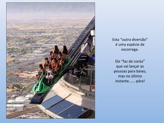 Esta “outra diversão”
é uma espécie de
escorrega.
Ele “faz de conta”
que vai lançar as
pessoas para baixo,
mas no último
instante...... pára!
 