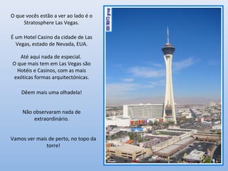 O que vocês estão a ver ao lado é o
Stratosphere Las Vegas.
É um Hotel Casino da cidade de Las
Vegas, estado de Nevada, EUA.
Até aqui nada de especial.
O que mais tem em Las Vegas são
Hotéis e Casinos, com as mais
exóticas formas arquitectónicas.
Dêem mais uma olhadela!
Não observaram nada de
extraordinário.
Vamos ver mais de perto, no topo da
torre!
 