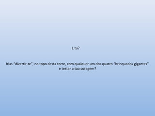 E tu?
Irias “divertir-te”, no topo desta torre, com qualquer um dos quatro “brinquedos gigantes”
e testar a tua coragem?
 