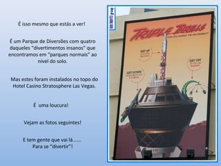 É isso mesmo que estás a ver!
É um Parque de Diversões com quatro
daqueles “divertimentos insanos” que
encontramos em “parques normais” ao
nível do solo.
É uma loucura!
Vejam as fotos seguintes!
E tem gente que vai lá......
Para se “divertir”!
Mas estes foram instalados no topo do
Hotel Casino Stratosphere Las Vegas.
 