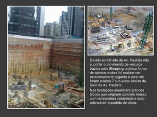Devido ao trânsito da Av. Paulista não
suportar o movimento de veículos
trazido pelo Shopping, a única forma
de aprovar a obra foi realizar um
estacionamento gigante e para isto
foram criados 7 sub-solos abaixo do
nível da Av. Paulista.
Nas fundações resultaram grandes
blocos que exigiram concreto massa,
com temperatura controlada e auto-
adensável, impedido de vibrar.
 