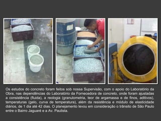 Os estudos do concreto foram feitos sob nossa Supervisão, com o apoio do Laboratório da
Obra, nas dependências do Laboratório da Fornecedora de concreto, onde foram ajustadas
a consistência (fluida), a reologia (granulometria, teor de argamassa e de finos, aditivos),
temperaturas (gelo, curva de temperatura), além da resistência e módulo de elasticidade
diários, de 1 dia até 42 dias. O planejamento levou em consideração o trânsito de São Paulo
entre o Bairro Jaguaré e a Av. Paulista.
 