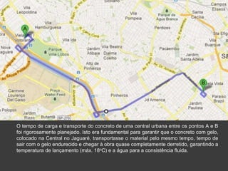 O tempo de carga e transporte do concreto de uma central urbana entre os pontos A e B
foi rigorosamente planejado. Isto era fundamental para garantir que o concreto com gelo,
colocado na Central no Jaguaré, transportasse o material pelo mesmo tempo, tempo de
sair com o gelo endurecido e chegar à obra quase completamente derretido, garantindo a
temperatura de lançamento (máx. 18oC) e a água para a consistência fluida.
 