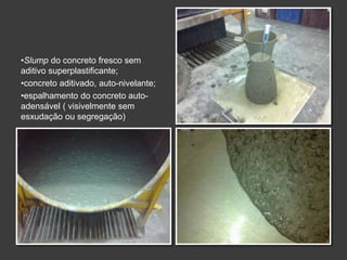•Slump do concreto fresco sem
aditivo superplastificante;
•concreto aditivado, auto-nivelante;
•espalhamento do concreto auto-
adensável ( visivelmente sem
esxudação ou segregação)
 