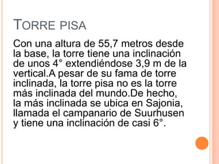 TORRE PISA
Con una altura de 55,7 metros desde
la base, la torre tiene una inclinación
de unos 4° extendiéndose 3,9 m de la
vertical.A pesar de su fama de torre
inclinada, la torre pisa no es la torre
más inclinada del mundo.De hecho,
la más inclinada se ubica en Sajonia,
llamada el campanario de Suurhusen
y tiene una inclinación de casi 6°.
 