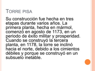 TORRE PISA
Su construcción fue hecha en tres
etapas durante varios años. La
primera planta, hecha en mármol,
comenzó en agosto de 1173, en un
periodo de éxito militar y prosperidad.
Cuando se construyó la tercera
planta, en 1178, la torre se inclinó
hacia el norte, debido a los cimientos
débiles y porque se construyó en un
subsuelo inetable.
 