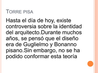 TORRE PISA
Hasta el día de hoy, existe
controversia sobre la identidad
del arquitecto.Durante muchos
años, se pensó que el diseño
era de Guglielmo y Bonanno
pisano.Sin embargo, no se ha
podido conformar esta teoría
 