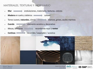 MATERIALES, TEXTURAS Y MOBILIARIO
Hotel Marví
ZONAS COMUNES
● Mar ondulaciones, materiales, texturas, colores
● Madera en suelo y tableros calidez
● Tonos suaves, naturales, claros blancos, grises, azules marinos
● Cuerda elemento acústico y decorativo
● Mesas, lámparas recordando rejas y cestas
● Cortinas recorrido / separador / acústica
Aurea Torre Rozas
Junio 2017
 