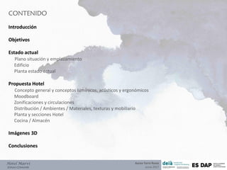 CONTENIDO
Hotel Marví
ZONAS COMUNES
Introducción
Objetivos
Estado actual
Plano situación y emplazamiento
Edificio
Planta estado actual
Propuesta Hotel
Concepto general y conceptos lumínicos, acústicos y ergonómicos
Moodboard
Zonificaciones y circulaciones
Distribución / Ambientes / Materiales, texturas y mobiliario
Planta y secciones Hotel
Cocina / Almacén
Imágenes 3D
Conclusiones
Aurea Torre Rozas
Junio 2017
 