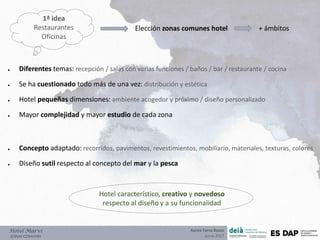 Hotel Marví
ZONAS COMUNES
● Diferentes temas: recepción / salas con varias funciones / baños / bar / restaurante / cocina
● Se ha cuestionado todo más de una vez: distribución y estética
● Hotel pequeñas dimensiones: ambiente acogedor y próximo / diseño personalizado
● Mayor complejidad y mayor estudio de cada zona
● Concepto adaptado: recorridos, pavimentos, revestimientos, mobiliario, materiales, texturas, colores
● Diseño sutil respecto al concepto del mar y la pesca
Hotel característico, creativo y novedoso
respecto al diseño y a su funcionalidad
Aurea Torre Rozas
Junio 2017
1ª idea
Restaurantes
Oficinas
Elección zonas comunes hotel + ámbitos
 