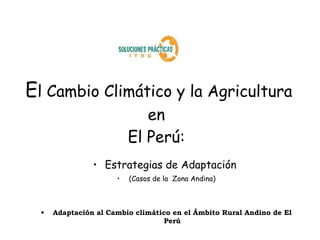 El Cambio Climático y la Agricultura
                             en
                          El Perú:
                • Estrategias de Adaptación
                      •   (Casos de la Zona Andina)



  •   Adaptación al Cambio climático en el Ámbito Rural Andino de El
                                  Perú
 