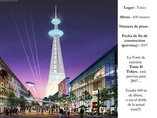 La Torre de emisión:  Torre II   Tokyo ,  está prevista para 2007… Tendrá 600 m de altura,  o sea el doble de la actual torre!!!. Lugar  : Tokio Altura  : 600 metros Número de pisos  :  Fecha de fin de construction (prevista) :  2007 
