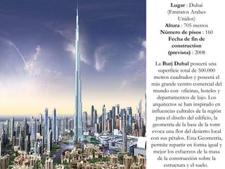 Lugar  : Dubaï (Emiratos Arabes Unidos) Altura  : 705 metros Número de pisos  : 160 Fecha de fin de construction (prevista)  : 2008 La  Burj Dubaï  poseerá una  superficie total de 500.000 metros cuadrados y poseerá el más grande centro comercial del mundo con  oficinas, hoteles y departamentos de lujo. Los arquitectos se han inspirado en influencias cultrales de la región para el diseño del edificio, la geometria de la base de la torre evoca una flor del desierto local con sus pétalos. Esta Geometría, permite repartir en forma igual y mejor los esfuerzos de la masa de la construcción sobre la estructura y el suelo.  