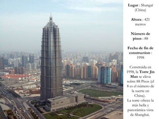 Lugar  : Shangaï (China) Altura  : 421 metros Número de pisos  : 88 Fecha de fin de construction  : 1998 Construida en 1998, la  Torre Jin Mao  se eleva sobre 88 Pisos (el 8 es el número de la suerte en China).  La torre ofrece la más bella y panorámica vista de Shanghai.  