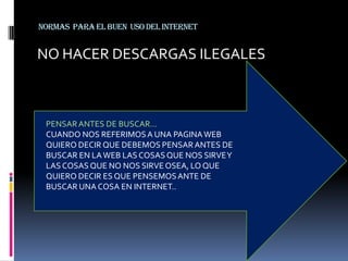 Normas Para El Buen Uso Del internet


NO HACER DESCARGAS ILEGALES



 PENSAR ANTES DE BUSCAR…
 CUANDO NOS REFERIMOS A UNA PAGINA WEB
 QUIERO DECIR QUE DEBEMOS PENSAR ANTES DE
 BUSCAR EN LA WEB LAS COSAS QUE NOS SIRVE Y
 LAS COSAS QUE NO NOS SIRVE OSEA, LO QUE
 QUIERO DECIR ES QUE PENSEMOS ANTE DE
 BUSCAR UNA COSA EN INTERNET..
 