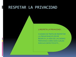 RESPETAR LA PRIVACIDAD




             7) RESPETA LA PRIVACIDAD…

             CUANDO SE TRATA DE RESPETAR
             LA PRIVACIDAD ES DECIR
             RESPETA LA VIDA DE LAS DEMÁS
             PERSONAS COMO SON CUALES
             SON SUS DEFECTOS ETC.,
 