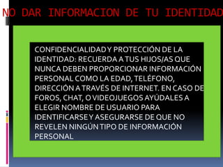 NO DAR INFORMACION DE TU IDENTIDAD

    CONFIDENCIALIDAD Y PROTECCIÓN DE LA
    IDENTIDAD: RECUERDA A TUS HIJOS/AS QUE
    NUNCA DEBEN PROPORCIONAR INFORMACIÓN
    PERSONAL COMO LA EDAD, TELÉFONO,
    DIRECCIÓN A TRAVÉS DE INTERNET. EN CASO DE
    FOROS, CHAT, O VIDEOJUEGOS AYÚDALES A
    ELEGIR NOMBRE DE USUARIO PARA
    IDENTIFICARSE Y ASEGURARSE DE QUE NO
    REVELEN NINGÚN TIPO DE INFORMACIÓN
    PERSONAL
 