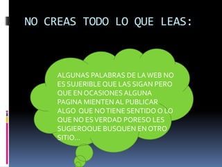 NO CREAS TODO LO QUE LEAS:



     ALGUNAS PALABRAS DE LA WEB NO
     ES SUJERIBLE QUE LAS SIGAN PERO
     QUE EN OCASIONES ALGUNA
     PAGINA MIENTEN AL PUBLICAR
     ALGO QUE NO TIENE SENTIDO O LO
     QUE NO ES VERDAD PORESO LES
     SUGIEROQUE BUSQUEN EN OTRO
     SITIO…
 