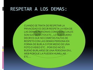 RESPETAR A LOS DEMAS:


     CUANDO SE TRATA DE RESPETAR LA
     PRIVACIDAD ES DECIR RESPETA LA VIDA DE
     LAS DEMÁS PERSONAS COMO SON CUALES
     SON SUS DEFECTOS ETC., LO QUE QUIERO
     DECIR ES QUE NO COMETAS FALTAS DE
     RESPETO CON LAS DEMÁS PERSONA EN
     FORMA DE BURLA O POR MEDIO DE UNA
     FOTO O VIDEO ETC…POR ESO NO ES
     BUENO BURLARSE DE UNA PERSONA EN L
     WEB PORQUE LA PUEDEN HUMILLAR
     ETC….
 