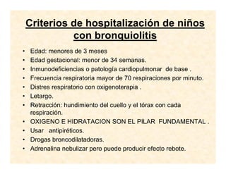 Criterios de hospitalización de niños
con bronquiolitis
• Edad: menores de 3 meses
• Edad gestacional: menor de 34 semanas.
• Inmunodeficiencias o patología cardiopulmonar de base .
• Frecuencia respiratoria mayor de 70 respiraciones por minuto.
• Distres respiratorio con oxigenoterapia .
• Letargo.
• Retracción: hundimiento del cuello y el tórax con cada
respiración.
• OXIGENO E HIDRATACION SON EL PILAR FUNDAMENTAL .
• Usar antipiréticos.
• Drogas broncodilatadoras.
• Adrenalina nebulizar pero puede producir efecto rebote.
 