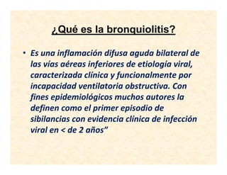 ¿Qué es la bronquiolitis?
• Es una inflamación difusa aguda bilateral de
las vías aéreas inferiores de etiología viral,
caracterizada clínica y funcionalmente por
incapacidad ventilatoria obstructiva. Con
fines epidemiológicos muchos autores la
definen como el primer episodio de
sibilancias con evidencia clínica de infección
viral en < de 2 años”
 