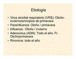 Etiología
• Virus sincitial respiratorio (VRS): Otoño-
invierno/principios de primavera
• Parainfluenza: Otoño / primavera
• Influenza : Otoño / invierno
• Adenovirus (ADN): Todo el año. Fr.
Otoño/primavera
• Rinovirus: todo el año
 