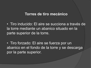 Torres de tiro mecánico
• Tiro inducido: El aire se succiona a través de
la torre mediante un abanico situado en la
parte superior de la torre.
• Tiro forzado: El aire se fuerza por un
abanico en el fondo de la torre y se descarga
por la parte superior.
 