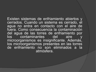 Existen sistemas de enfriamiento abiertos y
cerrados. Cuando un sistema es cerrado, el
agua no entra en contacto con el aire de
fuera. Como consecuencia la contaminación
del agua de las torres de enfriamiento por
los contaminantes del aire y
microorganismos es insignificante. Además,
los microorganismos presentes en las torres
de enfriamiento no son eliminados a la
atmósfera.
 