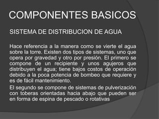 COMPONENTES BASICOS
SISTEMA DE DISTRIBUCION DE AGUA
Hace referencia a la manera como se vierte el agua
sobre la torre. Existen dos tipos de sistemas, uno que
opera por gravedad y otro por presión. El primero se
compone de un recipiente y unos agujeros que
distribuyen el agua; tiene bajos costos de operación
debido a la poca potencia de bombeo que requiere y
es de fácil mantenimiento.
El segundo se compone de sistemas de pulverización
con toberas orientadas hacia abajo que pueden ser
en forma de espina de pescado o rotativas
 