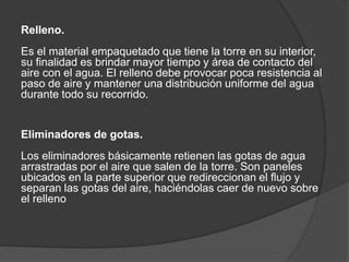 Relleno.
Es el material empaquetado que tiene la torre en su interior,
su finalidad es brindar mayor tiempo y área de contacto del
aire con el agua. El relleno debe provocar poca resistencia al
paso de aire y mantener una distribución uniforme del agua
durante todo su recorrido.
Eliminadores de gotas.
Los eliminadores básicamente retienen las gotas de agua
arrastradas por el aire que salen de la torre. Son paneles
ubicados en la parte superior que redireccionan el flujo y
separan las gotas del aire, haciéndolas caer de nuevo sobre
el relleno
 