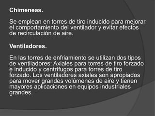 Chimeneas.
Se emplean en torres de tiro inducido para mejorar
el comportamiento del ventilador y evitar efectos
de recirculación de aire.
Ventiladores.
En las torres de enfriamiento se utilizan dos tipos
de ventiladores: Axiales para torres de tiro forzado
e inducido y centrífugos para torres de tiro
forzado. Los ventiladores axiales son apropiados
para mover grandes volúmenes de aire y tienen
mayores aplicaciones en equipos industriales
grandes.
 