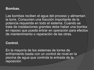 Bombas.
Las bombas reciben el agua del proceso y alimentan
la torre. Consumen una fracción importante de la
potencia requerida en todo el sistema. Cuando se
trata de instalaciones grandes debe haber una bomba
en reposo que pueda entrar en operación para efectos
de mantenimiento o reparación de las otras.
Control.
En la mayoría de los sistemas de torres de
enfriamiento basta con un control de nivel en la
piscina de agua que controla la entrada de la
reposición
 