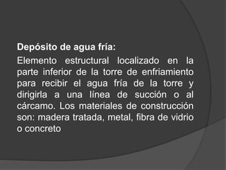 Depósito de agua fría:
Elemento estructural localizado en la
parte inferior de la torre de enfriamiento
para recibir el agua fría de la torre y
dirigirla a una línea de succión o al
cárcamo. Los materiales de construcción
son: madera tratada, metal, fibra de vidrio
o concreto
 