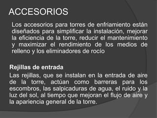 ACCESORIOS
Los accesorios para torres de enfriamiento están
diseñados para simplificar la instalación, mejorar
la eficiencia de la torre, reducir el mantenimiento
y maximizar el rendimiento de los medios de
relleno y los eliminadores de rocío
Rejillas de entrada
Las rejillas, que se instalan en la entrada de aire
de la torre, actúan como barreras para los
escombros, las salpicaduras de agua, el ruido y la
luz del sol, al tiempo que mejoran el flujo de aire y
la apariencia general de la torre.
 