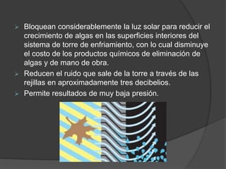  Bloquean considerablemente la luz solar para reducir el
crecimiento de algas en las superficies interiores del
sistema de torre de enfriamiento, con lo cual disminuye
el costo de los productos químicos de eliminación de
algas y de mano de obra.
 Reducen el ruido que sale de la torre a través de las
rejillas en aproximadamente tres decibelios.
 Permite resultados de muy baja presión.
 