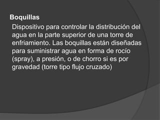 Boquillas
Dispositivo para controlar la distribución del
agua en la parte superior de una torre de
enfriamiento. Las boquillas están diseñadas
para suministrar agua en forma de rocío
(spray), a presión, o de chorro si es por
gravedad (torre tipo flujo cruzado)
 