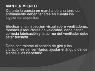 MANTENIMIENTO
Durante la puesta en marcha de una torre de
enfriamiento deben tenerse en cuenta los
siguientes aspectos:
Efectuar una inspección visual sobre ventiladores,
motores y reductores de velocidad, debe hacer
correcta lubricación y la correa del ventilador debe
estar tensada.
Debe controlarse el sentido de giro y las
vibraciones del ventilador, ajustar el ángulo de los
álabes si es necesario.
 