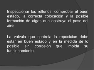 Inspeccionar los rellenos, comprobar el buen
estado, la correcta colocación y la posible
formación de algas que obstruya el paso del
aire
La válvula que controla la reposición debe
estar en buen estado y en la medida de lo
posible sin corrosión que impida su
funcionamiento
 