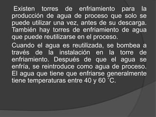Existen torres de enfriamiento para la
producción de agua de proceso que solo se
puede utilizar una vez, antes de su descarga.
También hay torres de enfriamiento de agua
que puede reutilizarse en el proceso.
Cuando el agua es reutilizada, se bombea a
través de la instalación en la torre de
enfriamiento. Después de que el agua se
enfría, se reintroduce como agua de proceso.
El agua que tiene que enfriarse generalmente
tiene temperaturas entre 40 y 60 ˚C.
 