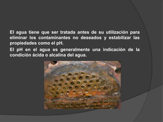 El agua tiene que ser tratada antes de su utilización para
eliminar los contaminantes no deseados y estabilizar las
propiedades como el pH.
El pH en el agua es generalmente una indicación de la
condición ácida o alcalina del agua.
 